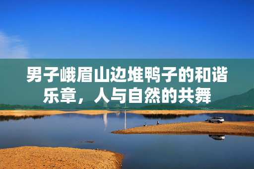男子峨眉山边堆鸭子的和谐乐章，人与自然的共舞