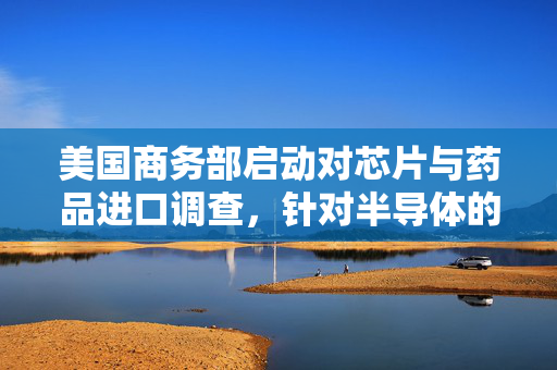 美国商务部启动对芯片与药品进口调查，针对半导体的调查范围广泛