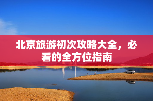 北京旅游初次攻略大全，必看的全方位指南
