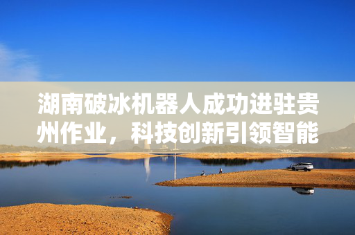 湖南破冰机器人成功进驻贵州作业，科技创新引领智能作业新篇章
