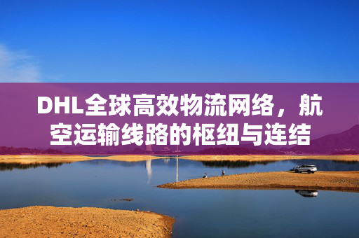 DHL全球高效物流网络，航空运输线路的枢纽与连结