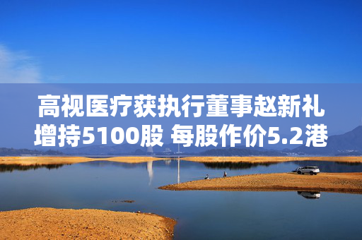 高视医疗获执行董事赵新礼增持5100股 每股作价5.2港元