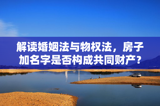 解读婚姻法与物权法，房子加名字是否构成共同财产？
