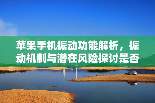 苹果手机振动功能解析，振动机制与潜在风险探讨是否会损坏手机问题