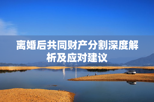 离婚后共同财产分割深度解析及应对建议