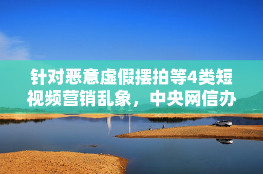 针对恶意虚假摆拍等4类短视频营销乱象，中央网信办出手整治