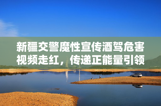新疆交警魔性宣传酒驾危害视频走红，传递正能量引领社会风尚新风尚