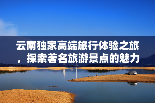 云南独家高端旅行体验之旅，探索著名旅游景点的魅力