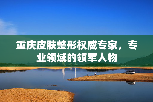 重庆皮肤整形权威专家，专业领域的领军人物