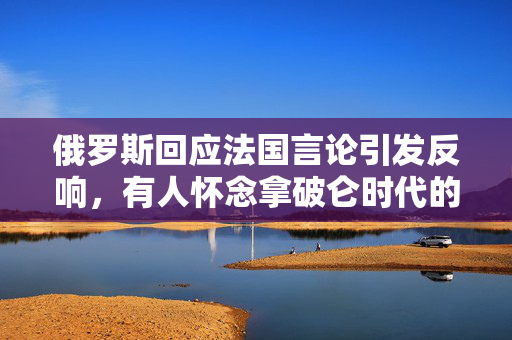 俄罗斯回应法国言论引发反响，有人怀念拿破仑时代的情怀