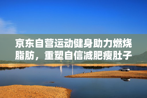 京东自营运动健身助力燃烧脂肪，重塑自信减肥瘦肚子之旅
