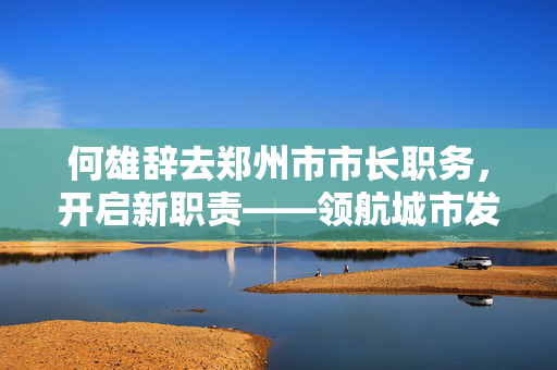 何雄辞去郑州市市长职务，开启新职责——领航城市发展新征程