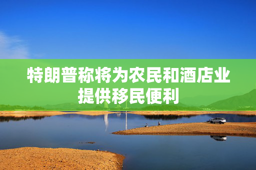 特朗普称将为农民和酒店业提供移民便利
