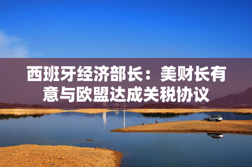 西班牙经济部长：美财长有意与欧盟达成关税协议