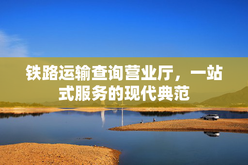铁路运输查询营业厅，一站式服务的现代典范