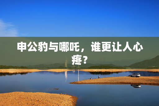 申公豹与哪吒，谁更让人心疼？