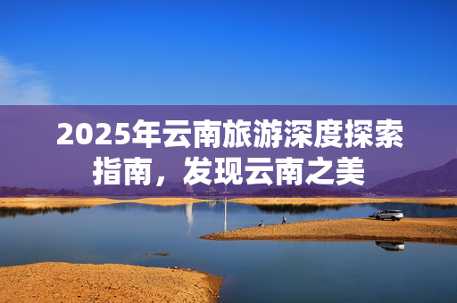 2025年云南旅游深度探索指南，发现云南之美
