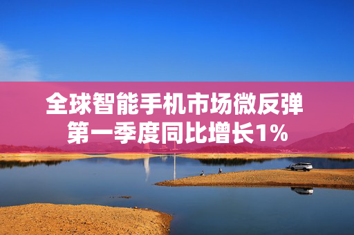 全球智能手机市场微反弹 第一季度同比增长1%