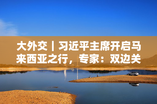 大外交｜习近平主席开启马来西亚之行，专家：双边关系与中国东盟合作均为重点