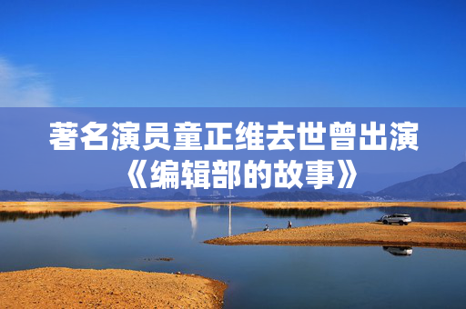 著名演员童正维去世曾出演《编辑部的故事》