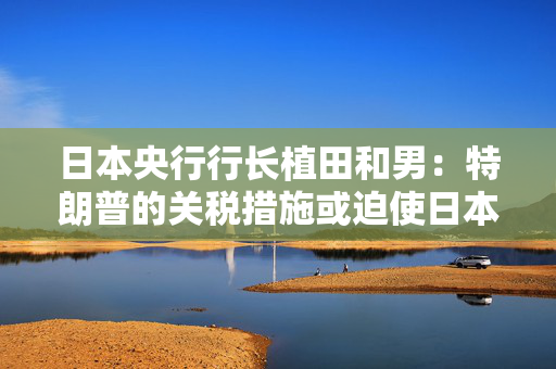 日本央行行长植田和男：特朗普的关税措施或迫使日本央行做出政策应对