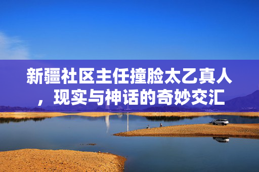 新疆社区主任撞脸太乙真人，现实与神话的奇妙交汇
