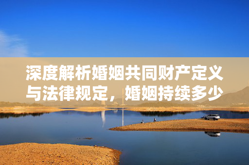 深度解析婚姻共同财产定义与法律规定，婚姻持续多少年算共同财产？