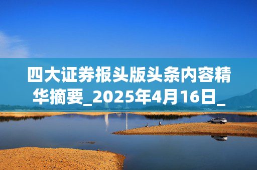 四大证券报头版头条内容精华摘要_2025年4月16日_财经新闻