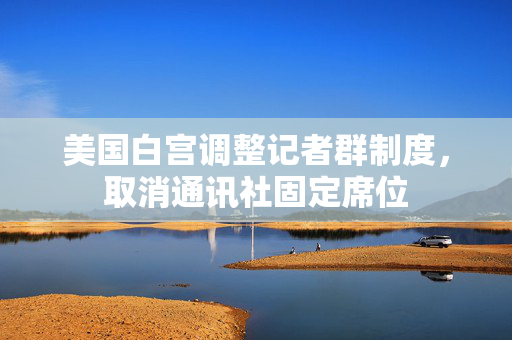美国白宫调整记者群制度，取消通讯社固定席位