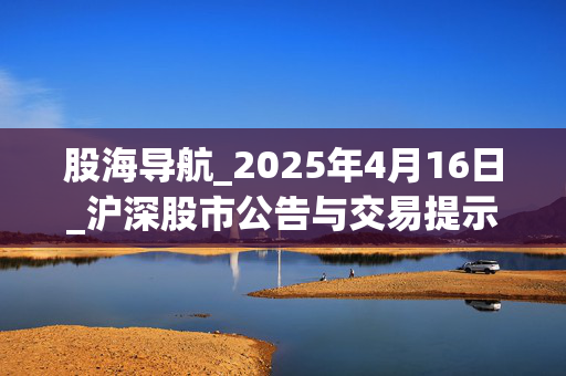 股海导航_2025年4月16日_沪深股市公告与交易提示