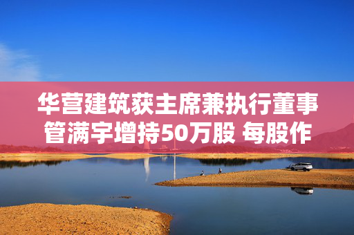 华营建筑获主席兼执行董事管满宇增持50万股 每股作价0.43港元