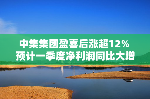 中集集团盈喜后涨超12% 预计一季度净利润同比大增438%至677%