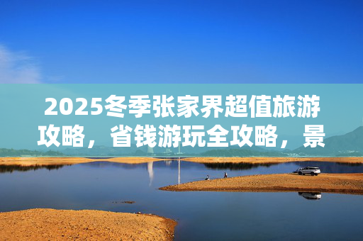 2025冬季张家界超值旅游攻略，省钱游玩全攻略，景点路线一网打尽