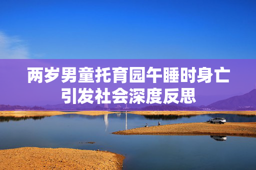 两岁男童托育园午睡时身亡引发社会深度反思