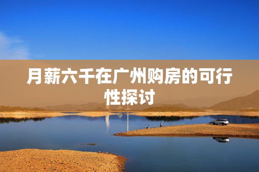 月薪六千在广州购房的可行性探讨