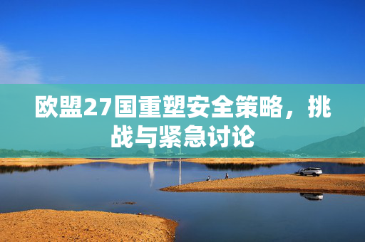 欧盟27国重塑安全策略，挑战与紧急讨论