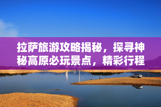 拉萨旅游攻略揭秘，探寻神秘高原必玩景点，精彩行程畅游拉萨，3-10天畅游指南
