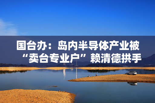 国台办：岛内半导体产业被“卖台专业户”赖清德拱手相送是迟早的事
