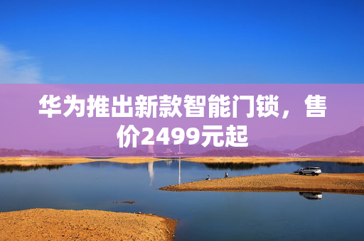 华为推出新款智能门锁，售价2499元起