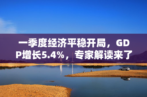 一季度经济平稳开局，GDP增长5.4%，专家解读来了