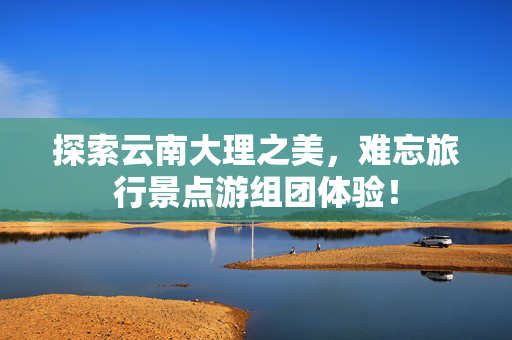 探索云南大理之美，难忘旅行景点游组团体验！