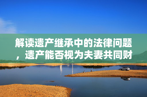 解读遗产继承中的法律问题，遗产能否视为夫妻共同财产？