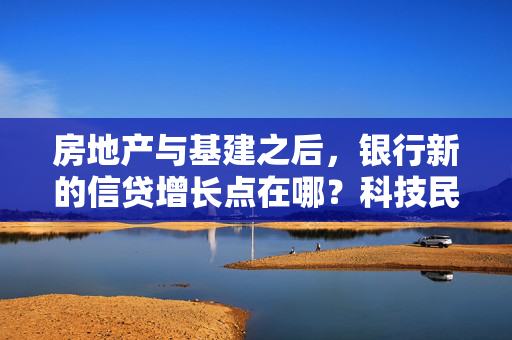 房地产与基建之后，银行新的信贷增长点在哪？科技民企、涉农信贷已成探索方向
