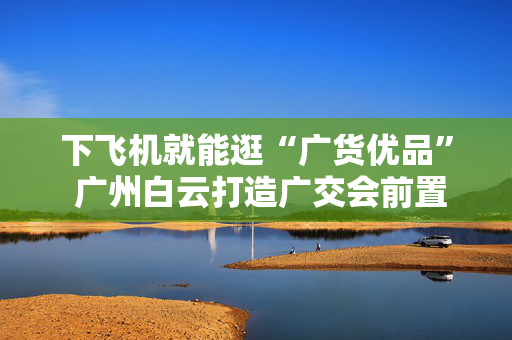 下飞机就能逛“广货优品” 广州白云打造广交会前置展示窗口