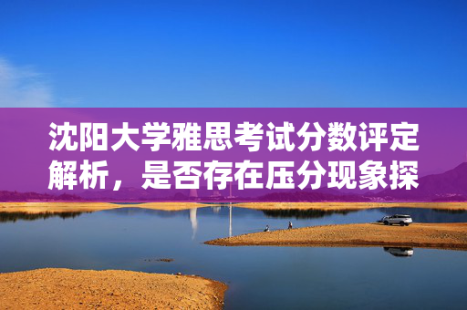 沈阳大学雅思考试分数评定解析，是否存在压分现象探讨？