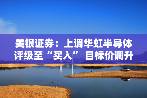 美银证券：上调华虹半导体评级至“买入” 目标价调升至44.5港元
