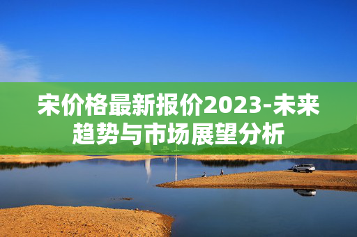 宋价格最新报价2023-未来趋势与市场展望分析