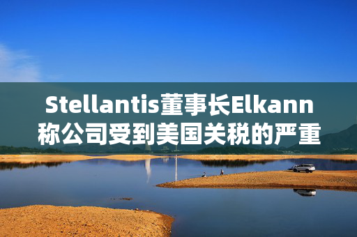 Stellantis董事长Elkann称公司受到美国关税的严重影响