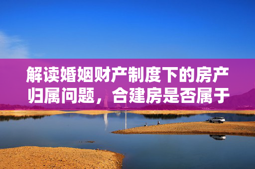 解读婚姻财产制度下的房产归属问题，合建房是否属于夫妻共同财产？
