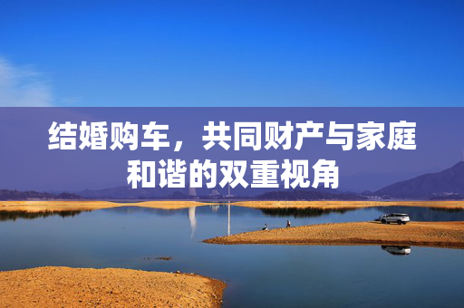 结婚购车，共同财产与家庭和谐的双重视角